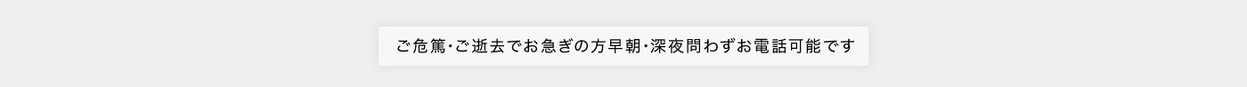 ご危篤･ご逝去でお急ぎの方早朝･深夜問わずお電話可能です