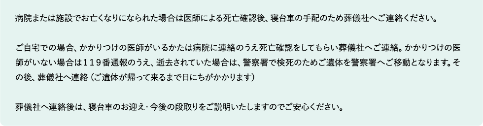 病院または施設でお亡くなりになられた場合は医師による死亡確認後、寝台車の手配のため葬儀社へご連絡ください。

ご自宅での場合、かかりつけの医師がいるかたは病院に連絡のうえ死亡確認をしてもらい葬儀社へご連絡。かかりつけの医師がいない場合は１１９番通報のうえ、逝去されていた場合は、警察署で検死のためご遺体を警察署へご移動となります。その後、葬儀社へ連絡（ご遺体が帰って来るまで日にちがかかります）

葬儀社へ連絡後は、寝台車のお迎え・今後の段取りをご説明いたしますのでご安心ください。