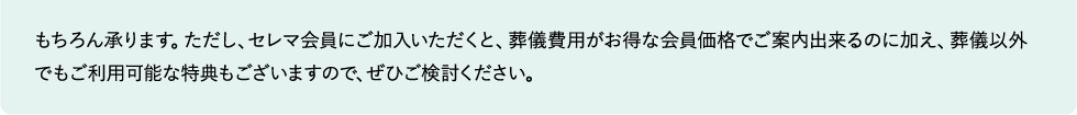 もちろん承ります。ただし、セレマ会員にご加入いただくと、葬儀費用がお得な会員価格でご案内出来るのに加え、葬儀以外でもご利用可能な特典もございますので、ぜひご検討ください。