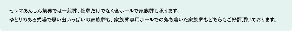 セレマあんしん祭典では一般葬、社葬だけでなく全ホールで家族葬も承ります。
ゆとりのある式場で思い出いっぱいの家族葬も、家族葬専用ホールでの落ち着いた家族葬もどちらもご好評頂いております。