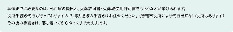葬儀までに必要なのは、死亡届の提出と、火葬許可書・火葬場使用許可書をもらうなどが挙げられます。
役所手続き代行も行っておりますので、取り急ぎの手続きはお任せください。（管轄市役所により代行出来ない役所もあります）
その後の手続きは、落ち着いてからゆっくりで大丈夫です。