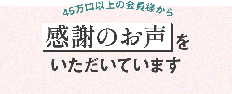 45万口以上の会員様から感謝のお声をいただいています