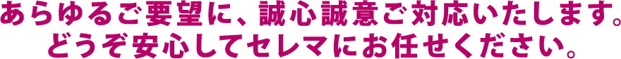 あらゆるご要望に、誠心誠意ご対応いたします。どうぞ安心してセレマにお任せください。