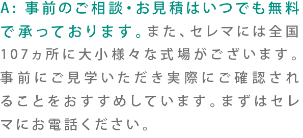 A:事前のご相談・お見積もりはいつでも無料で承っております。また、セレマには全国107ヶ所に大小様々な会場がございます。事前にご見学いただき実際にご確認いただくことをおすすめしています。まずはセレマにお電話ください。
