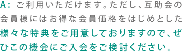 A:ご利用いただけます。ただし、互助会の会員様にはお得な会員価格を初めとした様々な特典をご用意しておりますので、ぜひこの機会にご入会をご検討ください。