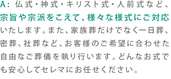 A:仏式・神式・キリスト式・人前式など、宗旨や宗派をこえて、様々な様式にご対応いたします。また、家族葬だけでなく一日葬、密葬、社葬など、お客様のご希望に合わせた自由なご葬儀を執り行います。どんなお式でも安心してセレマにお任せください。