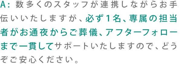 A:数多くのスタッフが連携しながらお手伝いいたしますが、必ず1名、専属の担当者がお通夜からご葬儀、アフターフォローまで一貫してサポートいたしますので、どうぞご安心ください。