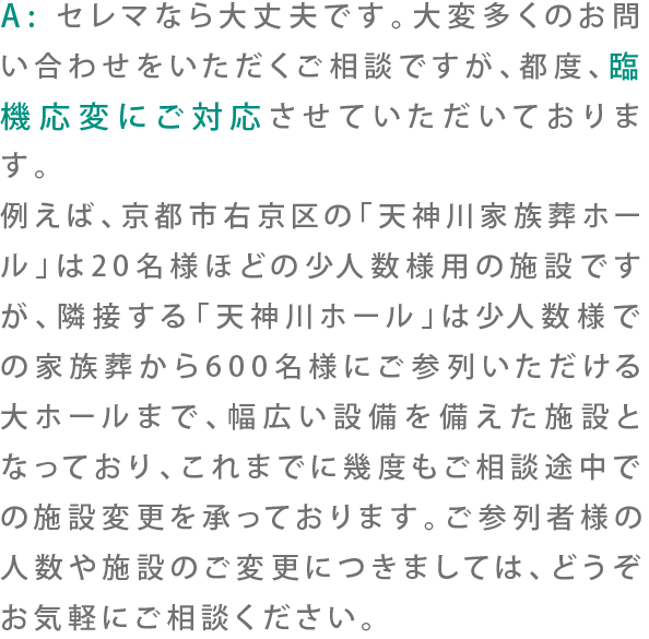 A:セレマなら大丈夫です。大変多くのお問い合わせをいただくご相談ですが、都度、臨機応変にご対応させていただいております。例えば、京都市右京区の「天神川家族葬ホール」は20名様ほどの少人数様用の施設ですが、隣接する「天神川ホール」は少人数様での家族葬から600名様にご参列いただける大ホールまで、幅広い設備を備えた施設となっており、これまでに幾度もご相談途中での施設変更を承っております。ご参列者様の人数や施設のご変更につきましては、どうぞお気軽にご相談ください。