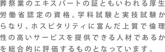 葬儀業のエキスパートの証ともいわれる厚生労働省認定の資格。受験資格と実技試験からなり、ホスピタリティに富んだ上質で倫理性の高いサービスを提供できる人材であるかを総合的に評価するものとなっています。