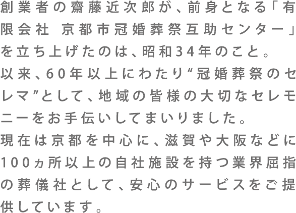創業者の齋藤近次郎が、前身となる「有限会社 京都市冠婚葬祭互助センター」を立ち上げたのは、昭和34年のこと。以来、60年以上にわたり”冠婚葬祭のセレマ”として、地域の皆様の大切なセレモニーをお手伝いしてまいりました。現在は京都を中心に、滋賀や大阪などに100ヵ所以上の自社施設を持つ業界屈指の葬儀社として、安心のサービスをご提供しています。