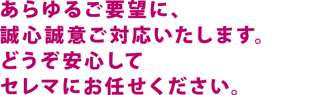 あらゆるご要望に、誠心誠意ご対応いたします。どうぞ安心してセレマにお任せください。