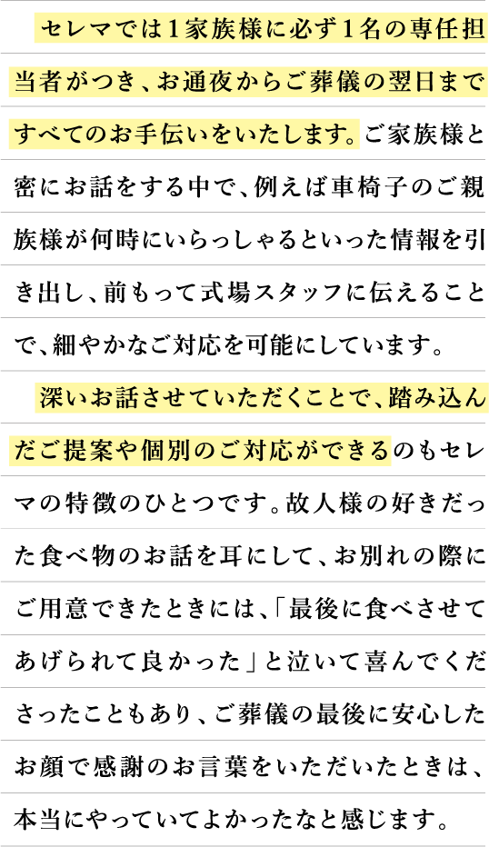 セレマでは1家族様に必ず1名の専任担当者がつき、お通夜からご葬儀の翌日まですべてのお手伝いをいたします。ご家族様と蜜にお話をする中で、例えば車椅子のご親族様が何時にいらっしゃるといった情報を引き出し、前もって式場スタッフに伝えることで、細やかなご対応を可能にしています。深いお話させていただくことで、踏み込んだご提案や個別のご対応ができるのもセレマの特徴のひとつです。故人様の好きだった食べ物のお話を耳にして、お別れの際にご用意できたときには、「最後に食べさせてあげられて良かった」と泣いて喜んでくださったこともあり、ご葬儀の最後に安心したお顔で感謝のお言葉をいただいたときは、本当にやっていてよかったなと感じます。