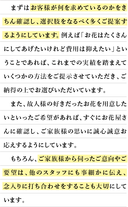 まずはお客様が何を求めているのかをきちんと確認し、選択肢をなるべく多くご提案するようにしています。例えば「お花はたくさんにしてあげたいけれど費用は押さえたい」ということであれば、これまでに実績を踏まえていくつかの方法をご提示させていただき、ご納得の上でお選びいただいています。また、故人様の好きだったお花を用意したいといったご希望があれば、すぐにお花屋さんに確認し、ご家族様の思いに誠心誠意お答えするようにしています。もちろん、ご家族様から伺ったご意向やご要望は、他のスタッフにも事細かに伝え、念入りに打ち合わせをすることも大切にしています。