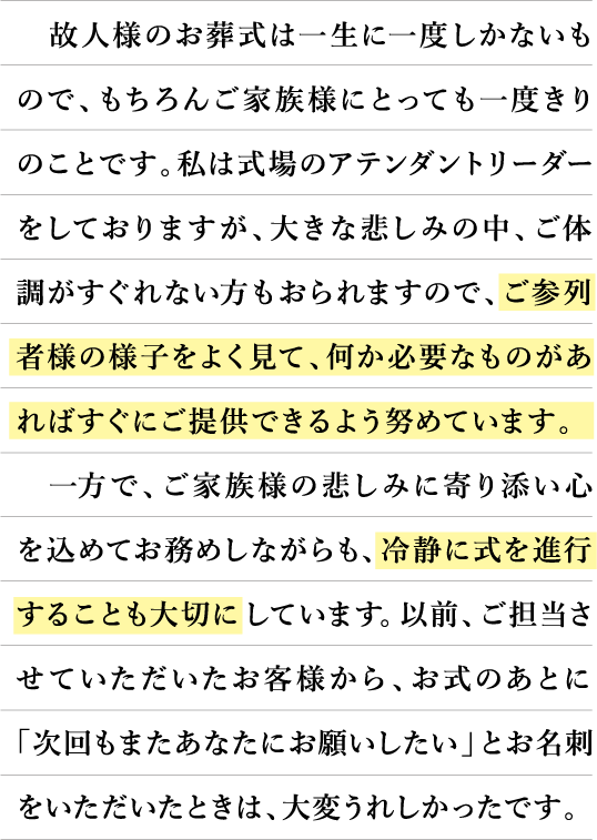 故人様のお葬式は一生に一度しかないもので、勿論ご家族様にとっても一度きりのことです。私は式場のアテンダントリーダーをしておりますが、大きな悲しみの中、ご体調が優れない方もおられますので、ご参列者様の様子をよく見て、何か必要なものがあればすぐにご提供できるよう努めています。一方で、ご家族様の悲しみに寄り添い心を込めてお務めしながらも、冷静に式を進行することも大切にしています。以前、ご担当させていただいたお客様から、お式のあとに「次回もまたあなたにお願いしたい」とお名刺をいただいた時は、大変うれしかったです。
